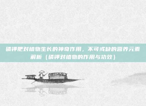 磷钾肥对植物生长的神奇作用，不可或缺的营养元素解析（磷钾对植物的作用与功效）