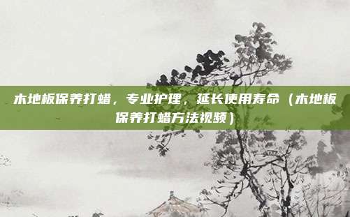 木地板保养打蜡,专业护理,延长使用寿命(木地板保养打蜡方法视频)