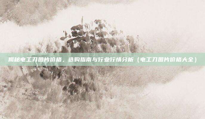揭秘电工刀图片价格,选购指南与行业行情分析(电工刀图片价格大全)