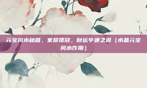 元宝风水秘籍，家居摆放，财运亨通之道（水晶元宝风水作用）
