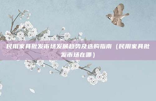 民用家具批发市场发展趋势及选购指南(民用家具批发市场在哪)