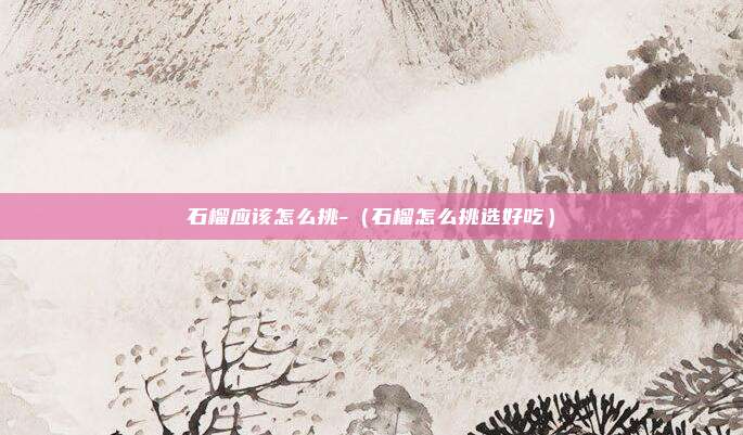 石榴应该怎么挑-(石榴怎么挑选好吃)