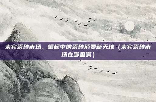 来宾瓷砖市场,崛起中的瓷砖消费新天地(来宾瓷砖市场在哪里啊)