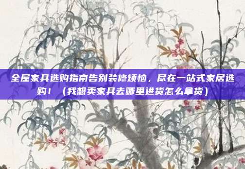 全屋家具选购指南告别装修烦恼,尽在一站式家居选购!(我想卖家具去哪里进货怎么拿货)