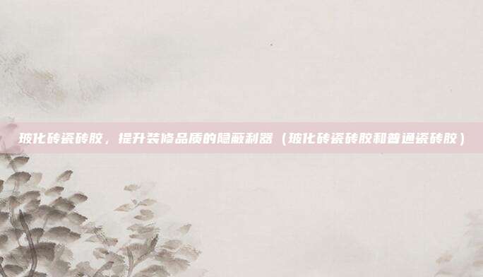 玻化砖瓷砖胶,提升装修品质的隐蔽利器(玻化砖瓷砖胶和普通瓷砖胶)