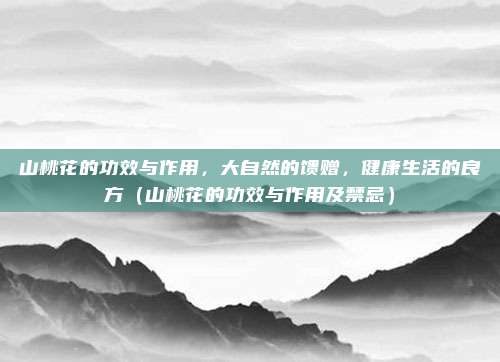 山桃花的功效与作用，大自然的馈赠，健康生活的良方（山桃花的功效与作用及禁忌）