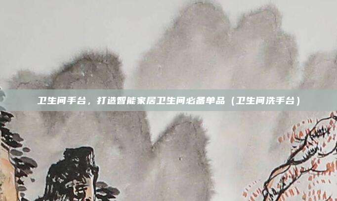卫生间手台，打造智能家居卫生间必备单品（卫生间洗手台）