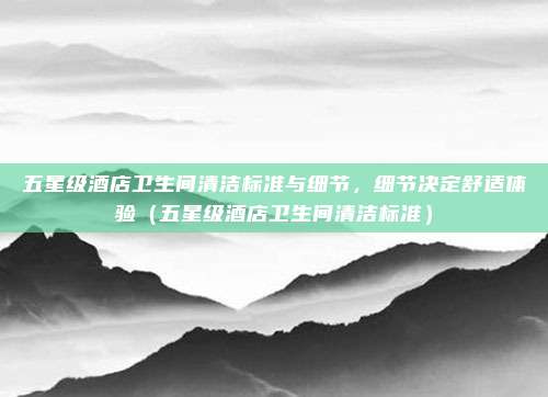 五星级酒店卫生间清洁标准与细节,细节决定舒适体验(五星级酒店卫生间清洁标准)