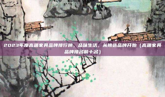 2023年度高端家具品牌排行榜,品味生活,从挑选品牌开始(高端家具品牌排名前十名)