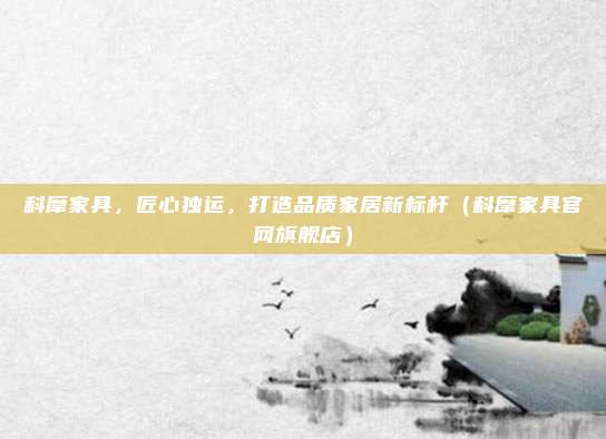 科摩家具,匠心独运,打造品质家居新标杆(科摩家具官网旗舰店)