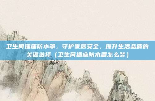 卫生间插座防水罩，守护家居安全，提升生活品质的关键选择（卫生间插座防水罩怎么装）