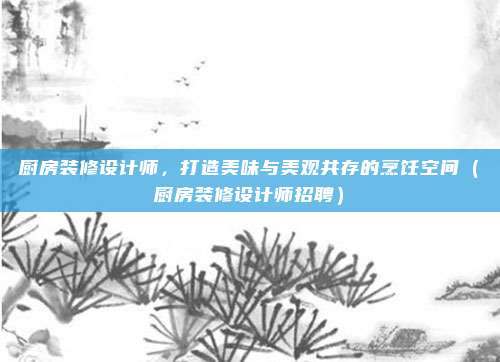 厨房装修设计师,打造美味与美观共存的烹饪空间(厨房装修设计师招聘)