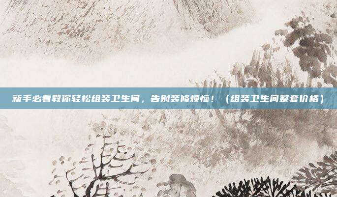 新手必看教你轻松组装卫生间，告别装修烦恼！（组装卫生间整套价格）
