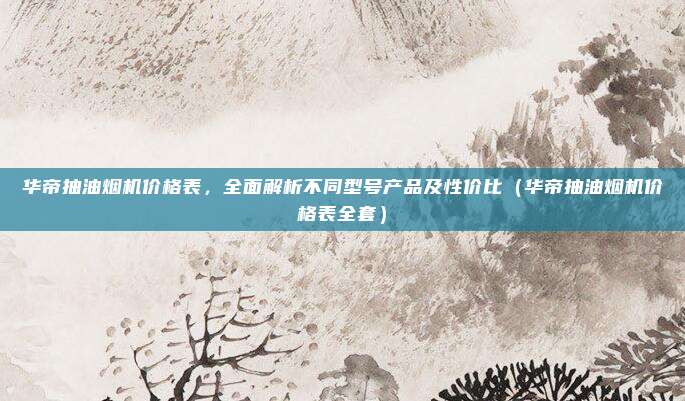 华帝抽油烟机价格表,全面解析不同型号产品及性价比(华帝抽油烟机价格表全套)