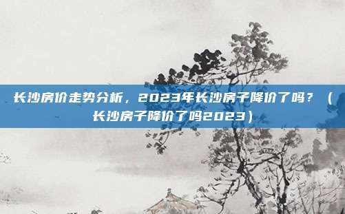 长沙房价走势分析,2023年长沙房子降价了吗?(长沙房子降价了吗2023)