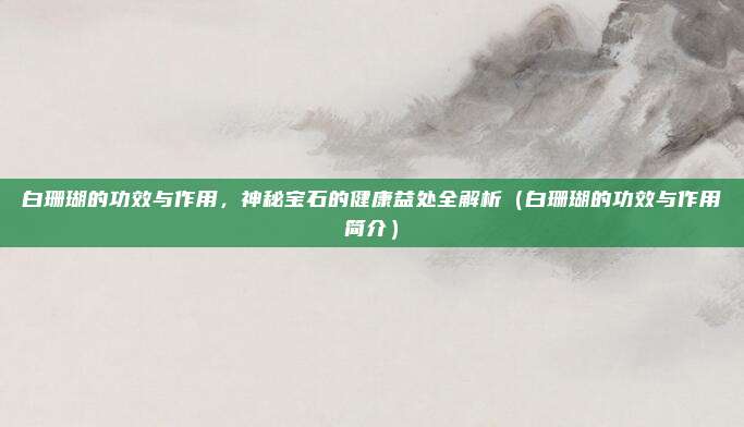 白珊瑚的功效与作用,神秘宝石的健康益处全解析(白珊瑚的功效与作用简介)