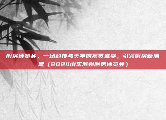 厨房博览会,一场科技与美学的视觉盛宴,引领厨房新潮流(2024山东滨州厨房博览会)