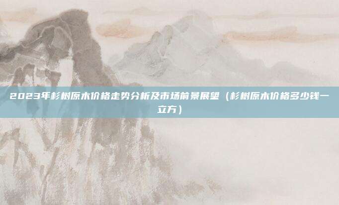2023年杉树原木价格走势分析及市场前景展望(杉树原木价格多少钱一立方)