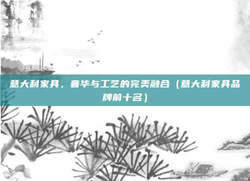 意大利家具,奢华与工艺的完美融合(意大利家具品牌前十名)