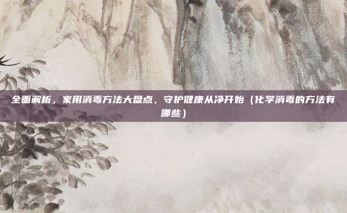 全面解析，家用消毒方法大盘点，守护健康从净开始（化学消毒的方法有哪些）