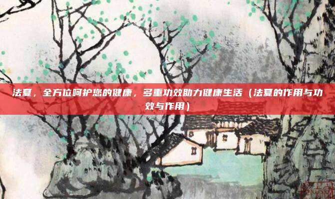 法夏,全方位呵护您的健康,多重功效助力健康生活(法夏的作用与功效与作用)