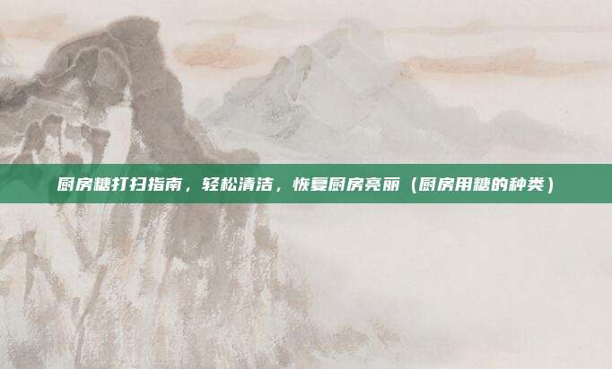 厨房糖打扫指南,轻松清洁,恢复厨房亮丽(厨房用糖的种类)