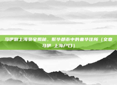 马伊俐上海豪宅揭秘,繁华都市中的奢华住所(文章马伊琍上海户口)