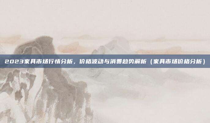 2023家具市场行情分析，价格波动与消费趋势解析（家具市场价格分析）