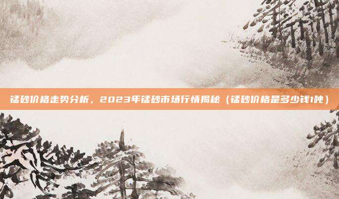锰砂价格走势分析，2023年锰砂市场行情揭秘（锰砂价格是多少钱1吨）