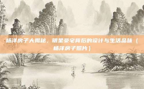 杨洋房子大揭秘，明星豪宅背后的设计与生活品味（杨洋房子照片）