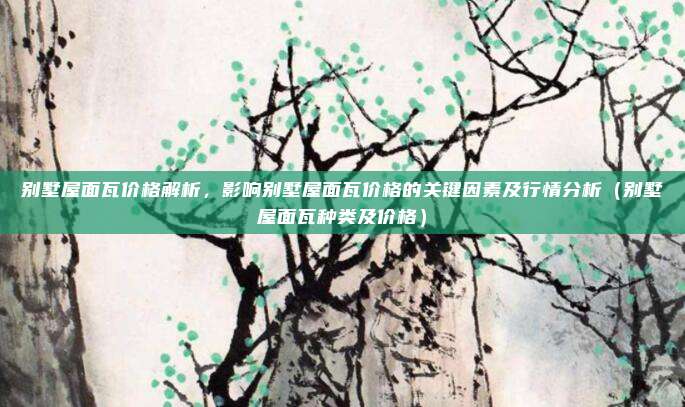 别墅屋面瓦价格解析，影响别墅屋面瓦价格的关键因素及行情分析（别墅屋面瓦种类及价格）