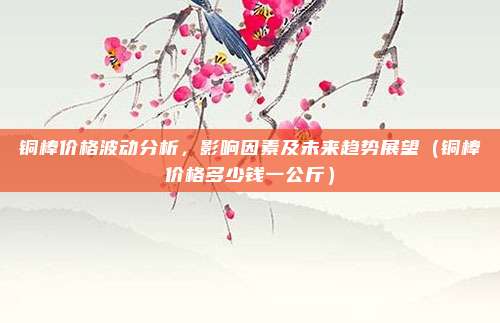 铜棒价格波动分析，影响因素及未来趋势展望（铜棒价格多少钱一公斤）