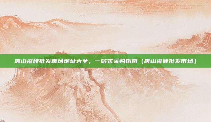 唐山瓷砖批发市场地址大全,一站式采购指南(唐山瓷砖批发市场)