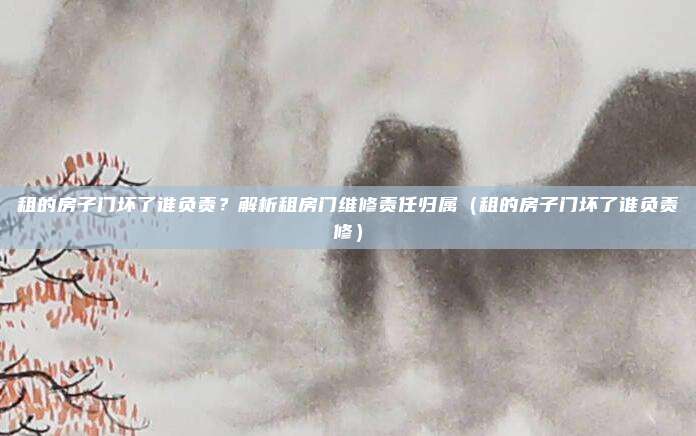 租的房子门坏了谁负责?解析租房门维修责任归属(租的房子门坏了谁负责修)