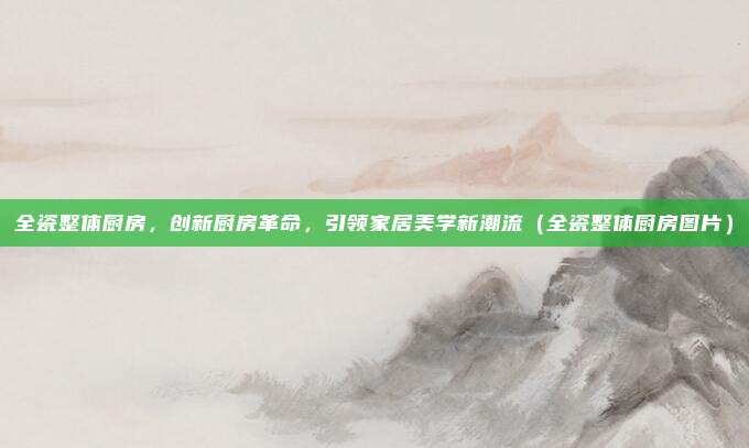 全瓷整体厨房，创新厨房革命，引领家居美学新潮流（全瓷整体厨房图片）