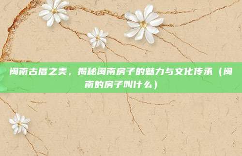 闽南古厝之美，揭秘闽南房子的魅力与文化传承（闽南的房子叫什么）