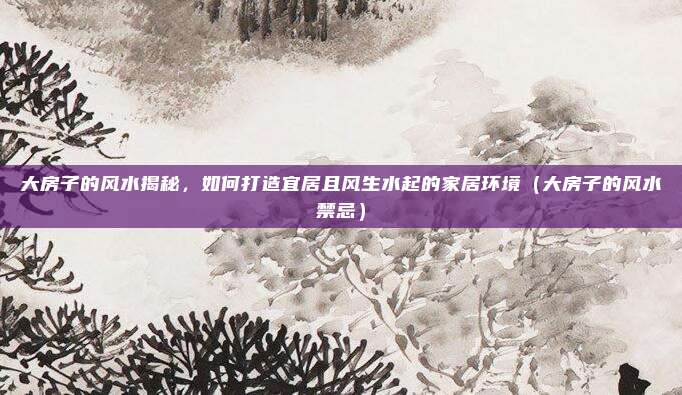大房子的风水揭秘，如何打造宜居且风生水起的家居环境（大房子的风水禁忌）