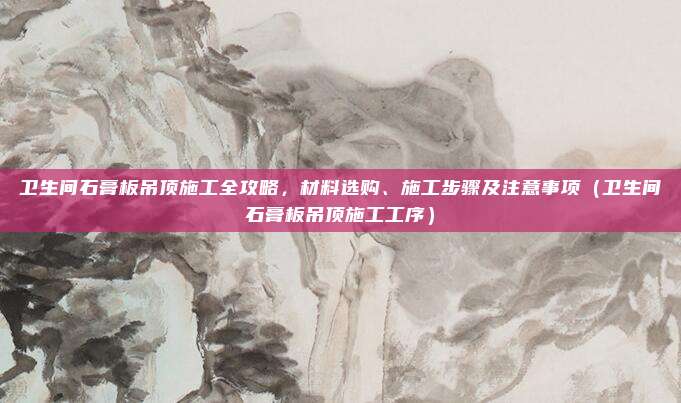 卫生间石膏板吊顶施工全攻略，材料选购、施工步骤及注意事项（卫生间石膏板吊顶施工工序）