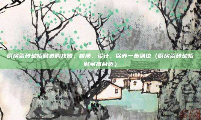 厨房瓷砖地板贴选购攻略,材质、设计、保养一步到位(厨房瓷砖地板贴多高合适)
