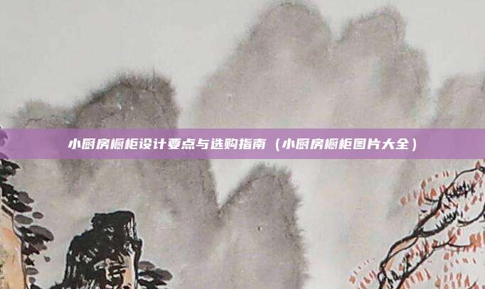 小厨房橱柜设计要点与选购指南(小厨房橱柜图片大全)
