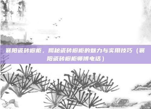 襄阳瓷砖橱柜,揭秘瓷砖橱柜的魅力与实用技巧(襄阳瓷砖橱柜师傅电话)