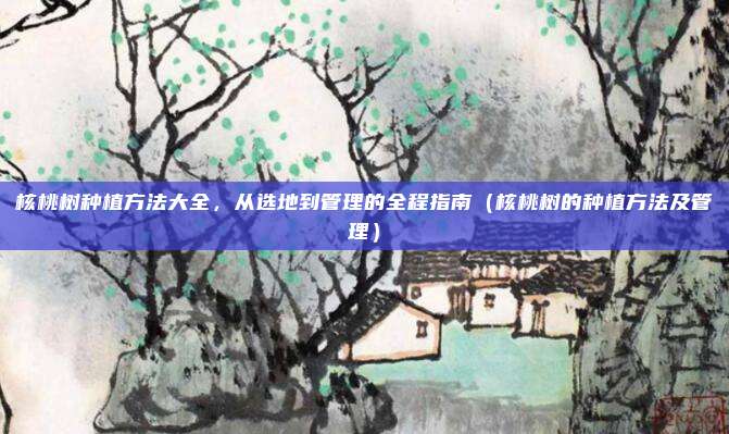核桃树种植方法大全,从选地到管理的全程指南(核桃树的种植方法及管理)