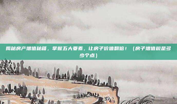 揭秘房产增值秘籍,掌握五大要素,让房子价值翻倍!(房子增值税是多少个点)