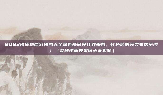 2023瓷砖地面效果图大全精选瓷砖设计效果图,打造您的完美家居空间!(瓷砖地面效果图大全视频)