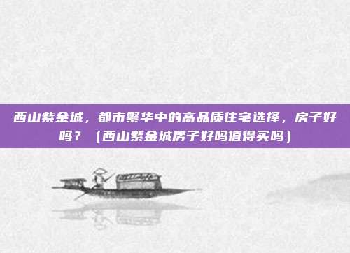 西山紫金城，都市繁华中的高品质住宅选择，房子好吗？（西山紫金城房子好吗值得买吗）