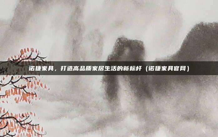 诺捷家具,打造高品质家居生活的新标杆(诺捷家具官网)