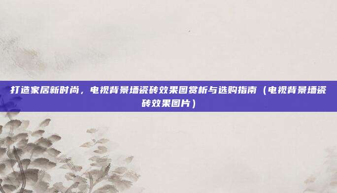 打造家居新时尚，电视背景墙瓷砖效果图赏析与选购指南（电视背景墙瓷砖效果图片）