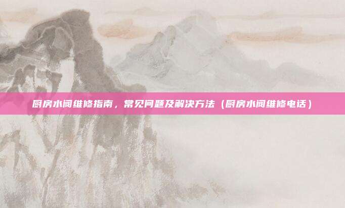 厨房水阀维修指南，常见问题及解决方法（厨房水阀维修电话）