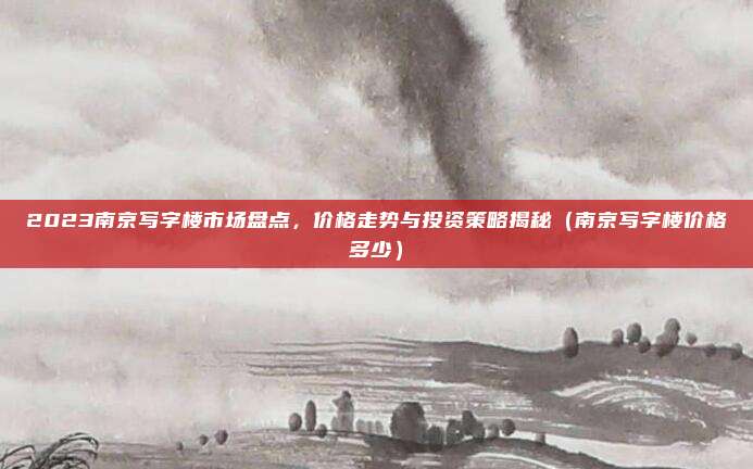 2023南京写字楼市场盘点,价格走势与投资策略揭秘(南京写字楼价格多少)