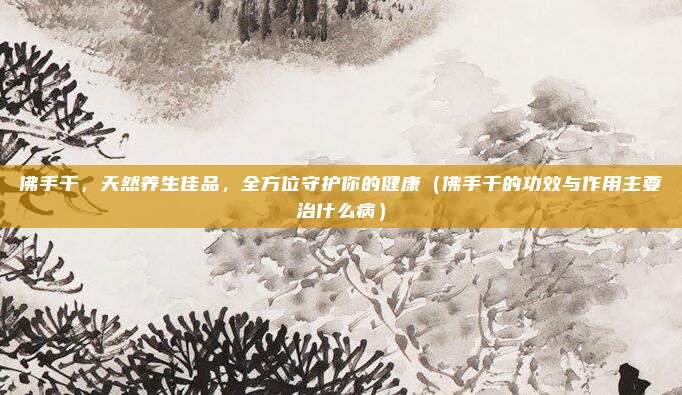 佛手干，天然养生佳品，全方位守护你的健康（佛手干的功效与作用主要治什么病）